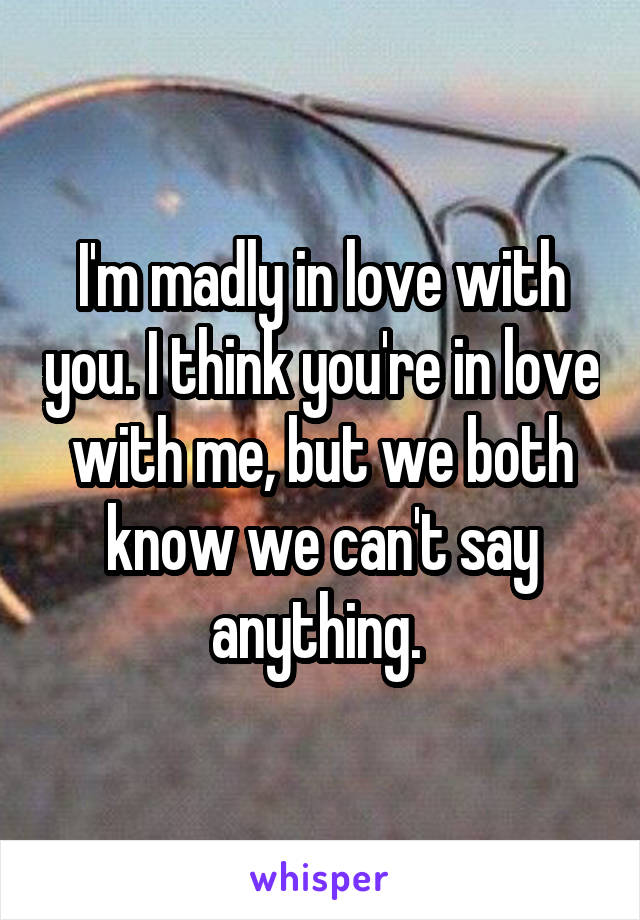 I'm madly in love with you. I think you're in love with me, but we both know we can't say anything. 