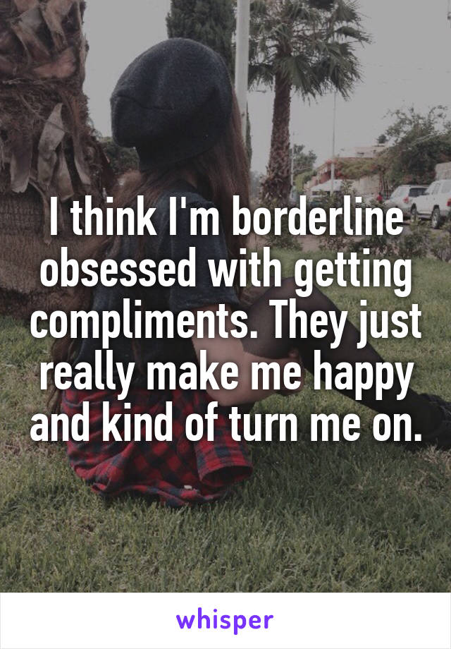 I think I'm borderline obsessed with getting compliments. They just really make me happy and kind of turn me on.