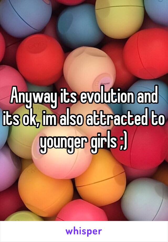 Anyway its evolution and its ok, im also attracted to younger girls ;) 