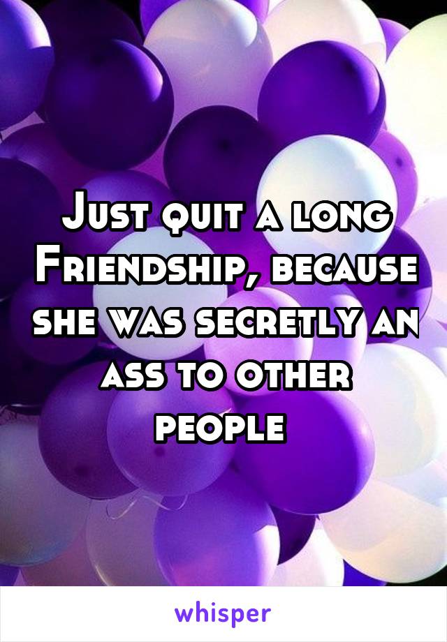 Just quit a long Friendship, because she was secretly an ass to other people 