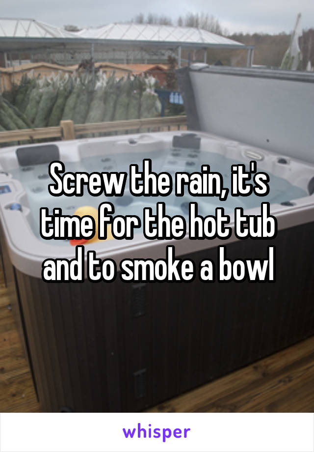 Screw the rain, it's time for the hot tub and to smoke a bowl