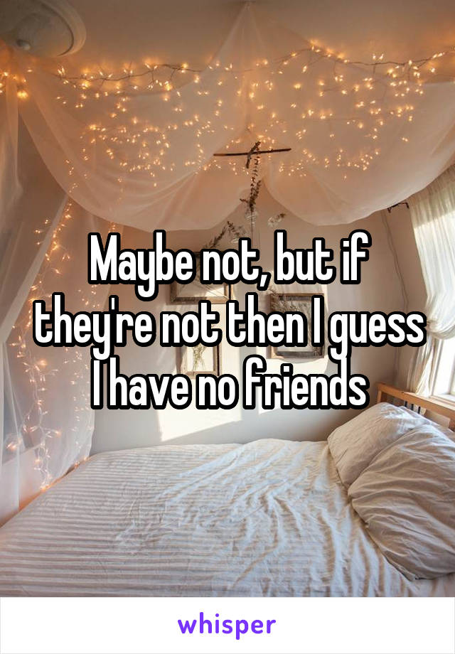 Maybe not, but if they're not then I guess I have no friends