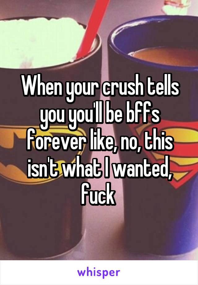 When your crush tells you you'll be bffs forever like, no, this isn't what I wanted, fuck 