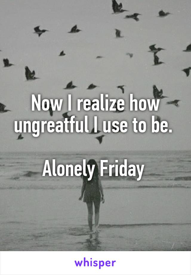 Now I realize how ungreatful I use to be. 

Alonely Friday 