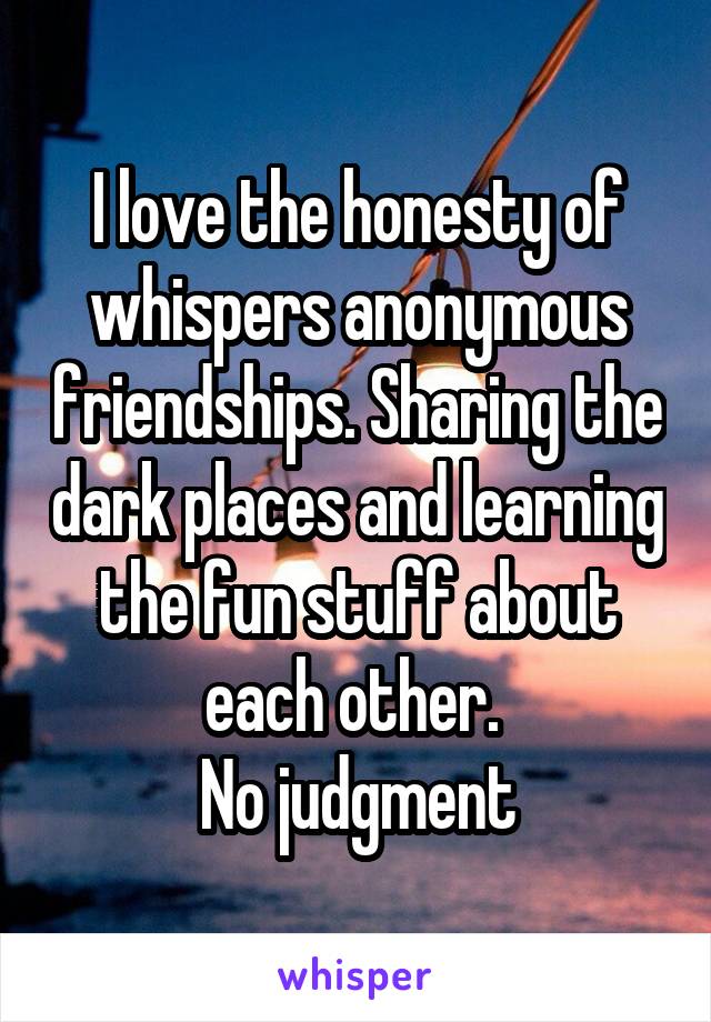 I love the honesty of whispers anonymous friendships. Sharing the dark places and learning the fun stuff about each other. 
No judgment