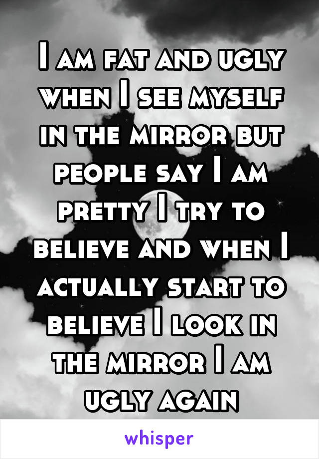 I am fat and ugly when I see myself in the mirror but people say I am pretty I try to believe and when I actually start to believe I look in the mirror I am ugly again