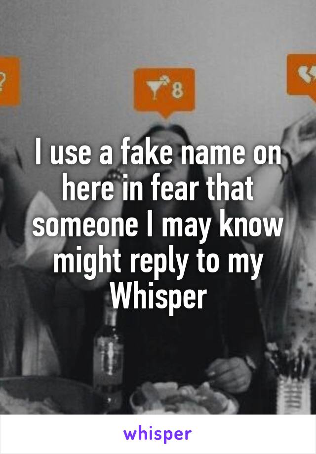 I use a fake name on here in fear that someone I may know might reply to my Whisper