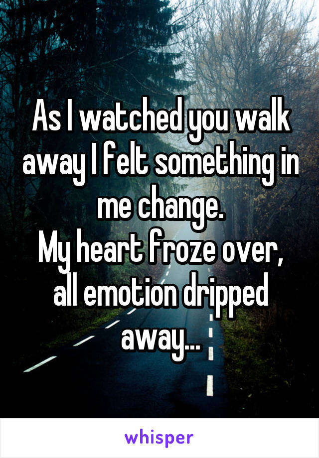 As I watched you walk away I felt something in me change.
My heart froze over, all emotion dripped away...