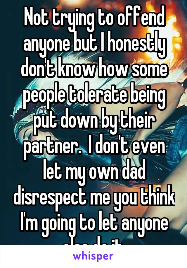 Not trying to offend anyone but I honestly don't know how some people tolerate being put down by their partner.  I don't even let my own dad disrespect me you think I'm going to let anyone else do it.