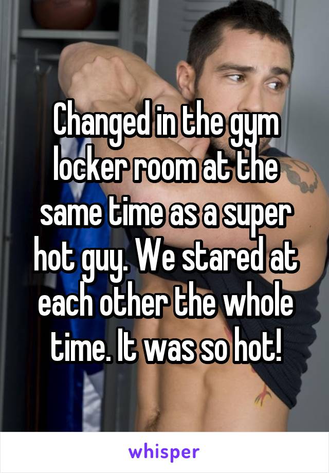 Changed in the gym locker room at the same time as a super hot guy. We stared at each other the whole time. It was so hot!