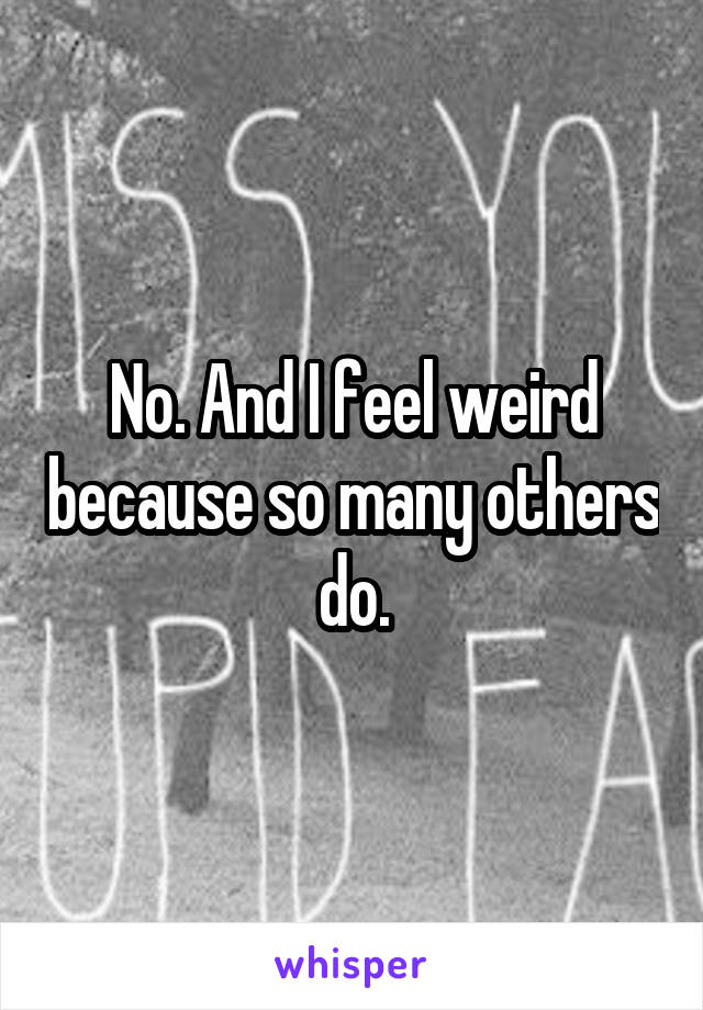 No. And I feel weird because so many others do.