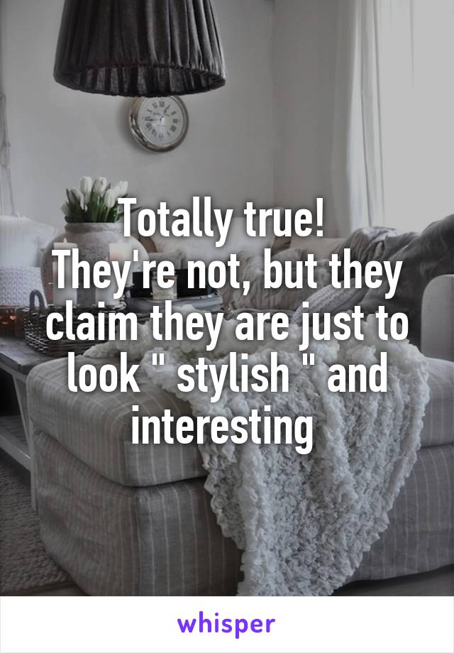 Totally true! 
They're not, but they claim they are just to look " stylish " and interesting 