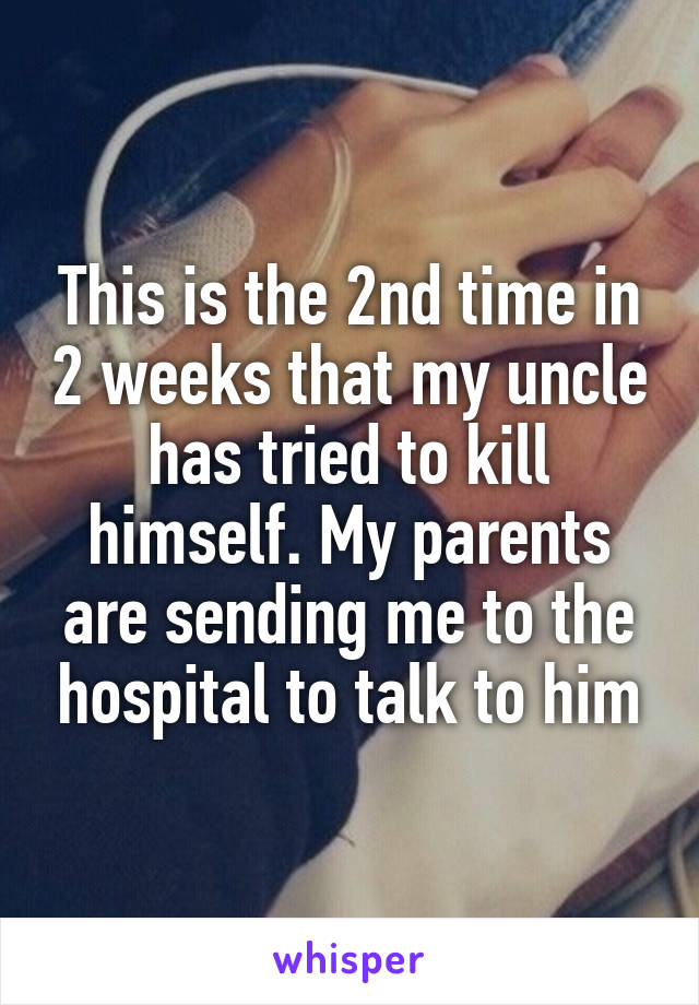 This is the 2nd time in 2 weeks that my uncle has tried to kill himself. My parents are sending me to the hospital to talk to him