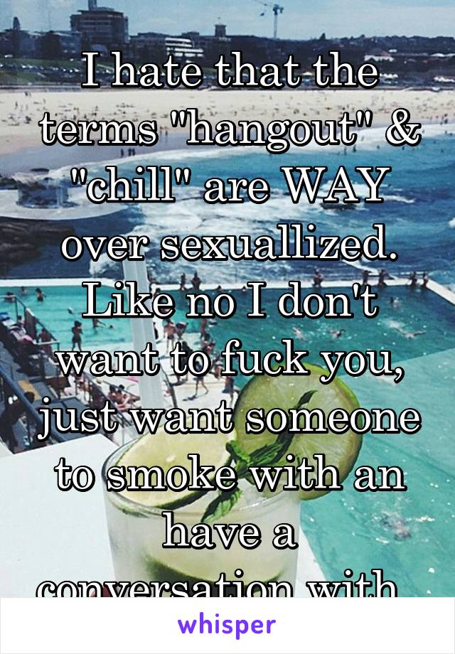 I hate that the terms "hangout" & "chill" are WAY over sexuallized. Like no I don't want to fuck you, just want someone to smoke with an have a conversation with. 