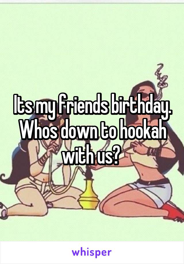 Its my friends birthday. Whos down to hookah with us? 