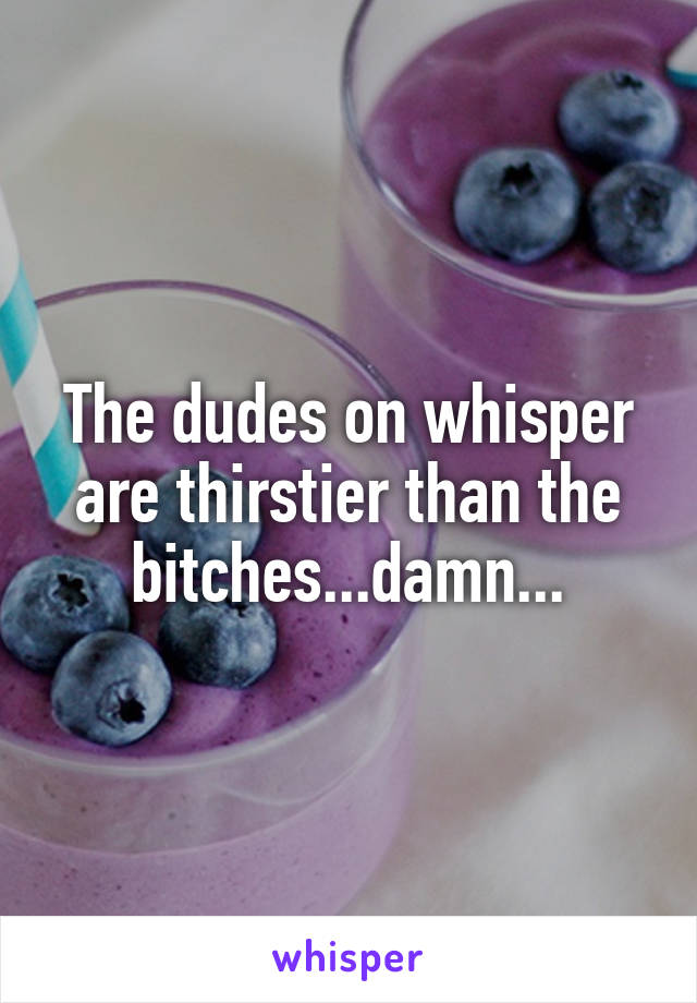 The dudes on whisper are thirstier than the bitches...damn...