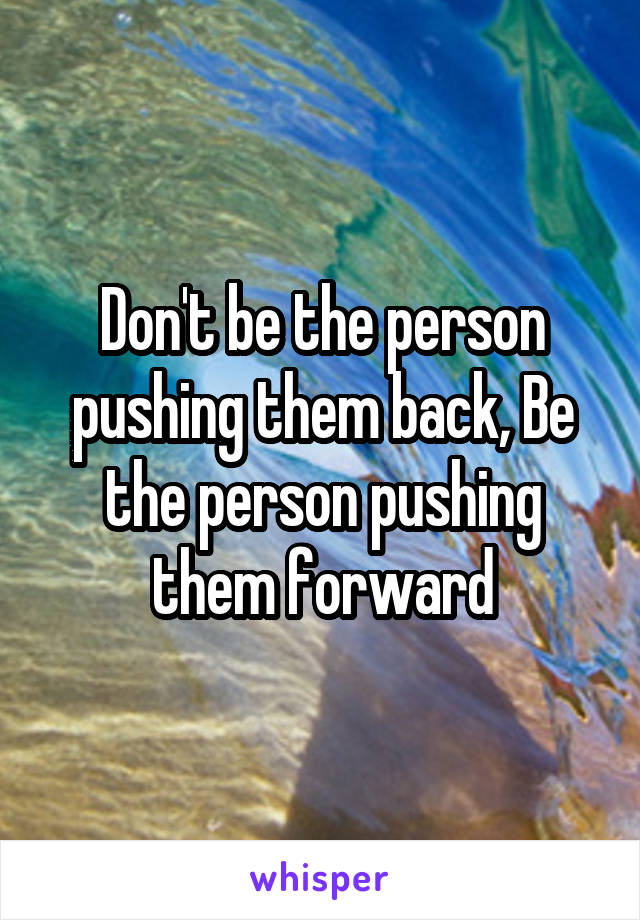 Don't be the person pushing them back, Be the person pushing them forward