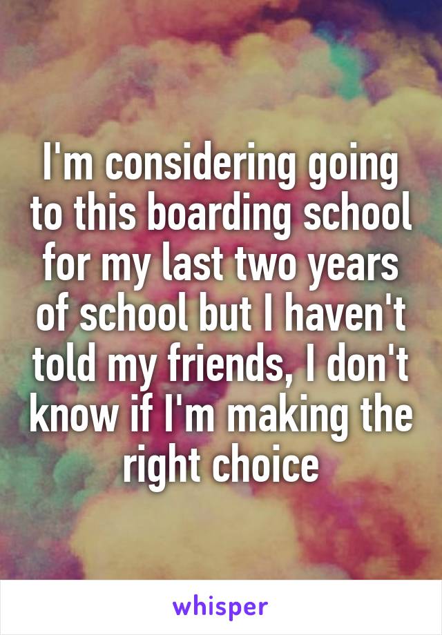 I'm considering going to this boarding school for my last two years of school but I haven't told my friends, I don't know if I'm making the right choice