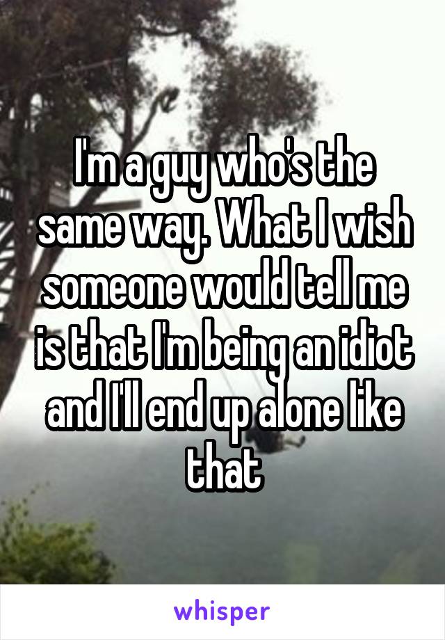 I'm a guy who's the same way. What I wish someone would tell me is that I'm being an idiot and I'll end up alone like that