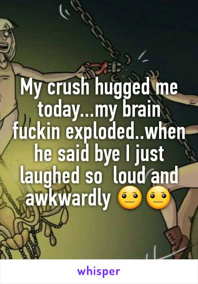 My crush hugged me today...my brain fuckin exploded..when he said bye I just laughed so  loud and awkwardly 😐😐