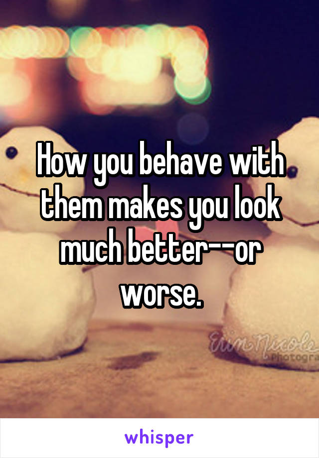 How you behave with them makes you look much better--or worse.