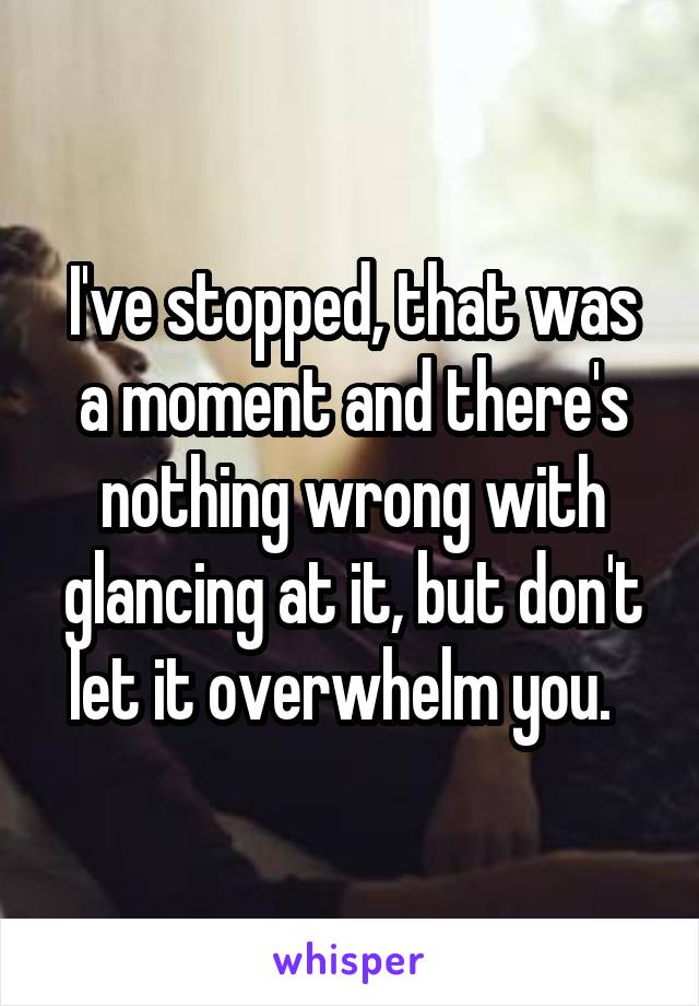 I've stopped, that was a moment and there's nothing wrong with glancing at it, but don't let it overwhelm you.  