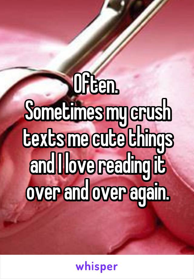 Often. 
Sometimes my crush texts me cute things and I love reading it over and over again.