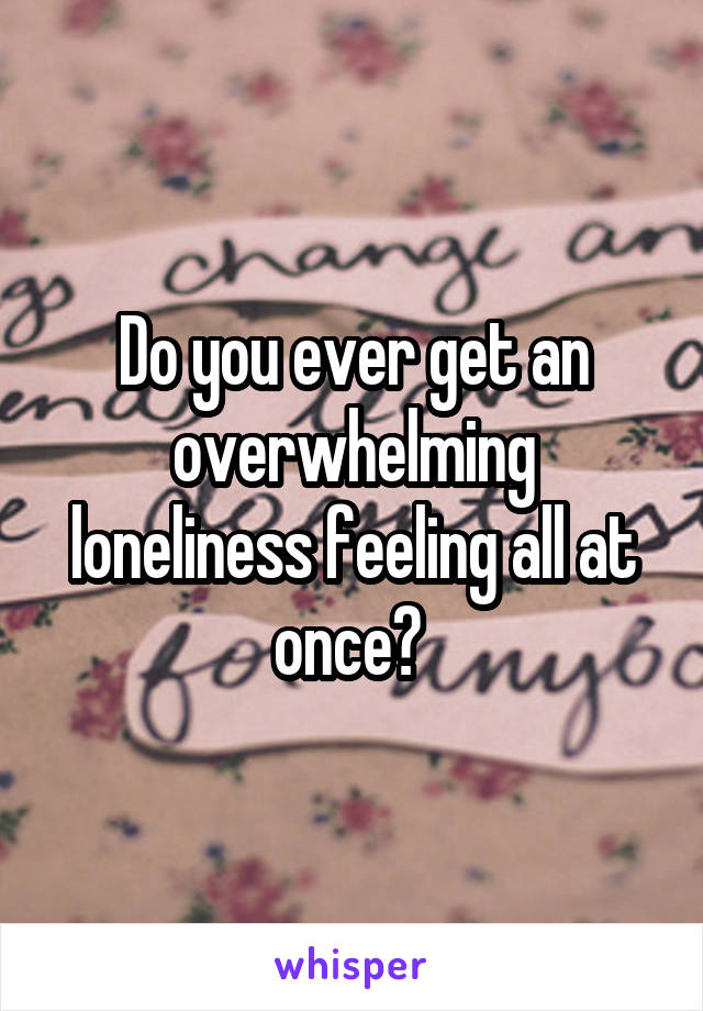 Do you ever get an overwhelming loneliness feeling all at once? 