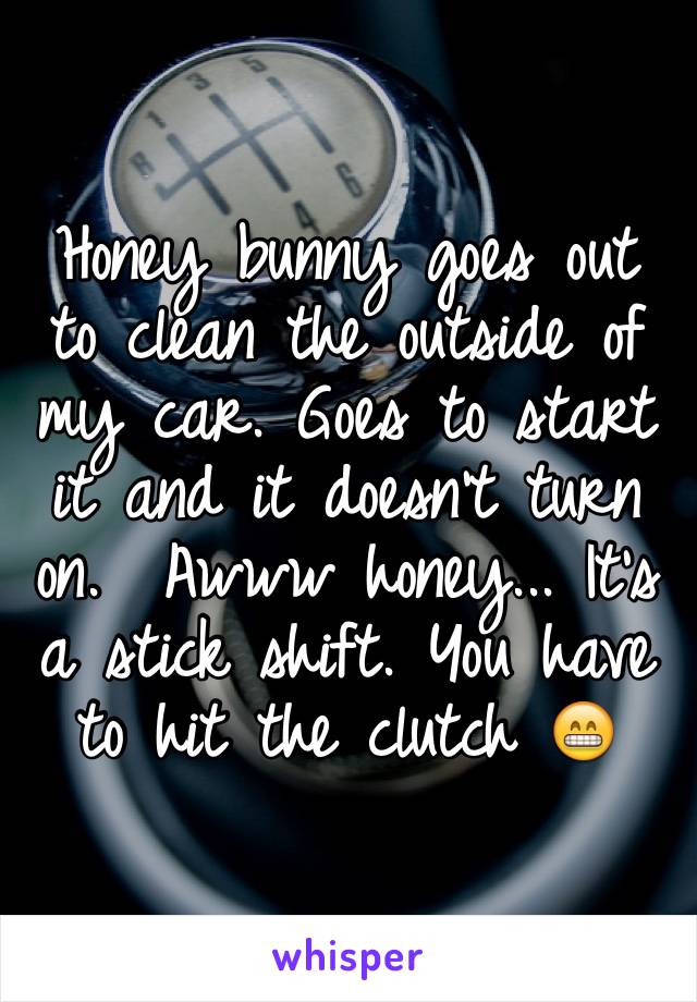 Honey bunny goes out to clean the outside of my car. Goes to start it and it doesn't turn on.  Awww honey... It's a stick shift. You have to hit the clutch 😁