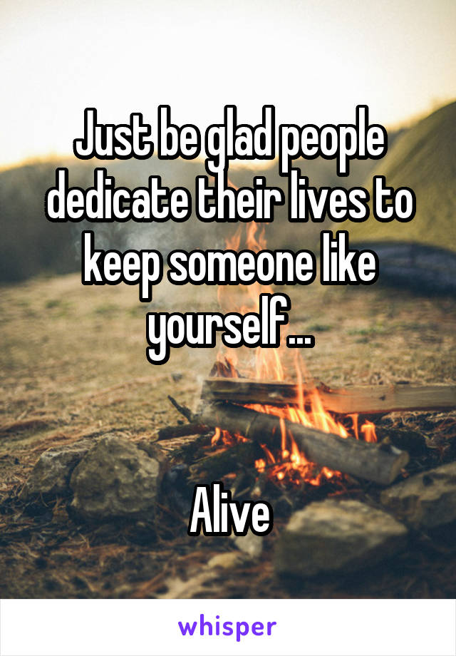 Just be glad people dedicate their lives to keep someone like yourself...


Alive