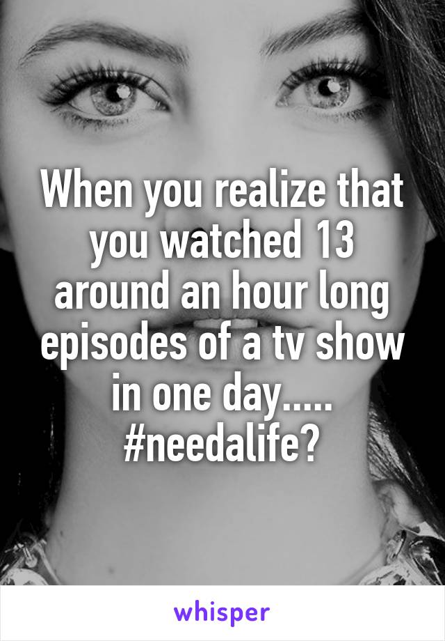 When you realize that you watched 13 around an hour long episodes of a tv show in one day..... #needalife?