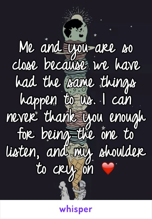 Me and you are so close because we have had the same things happen to us. I can never thank you enough for being the one to listen, and my shoulder to cry on ❤️