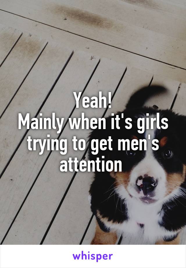 Yeah!
Mainly when it's girls trying to get men's attention 