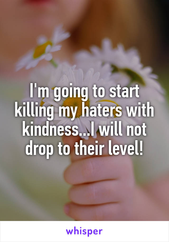 I'm going to start killing my haters with kindness...I will not drop to their level!