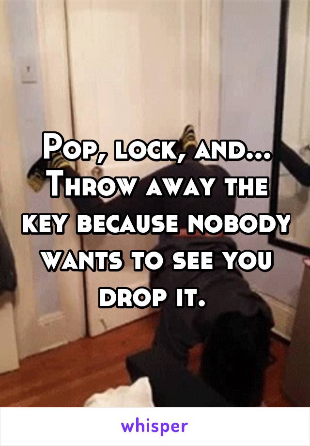 Pop, lock, and... Throw away the key because nobody wants to see you drop it. 