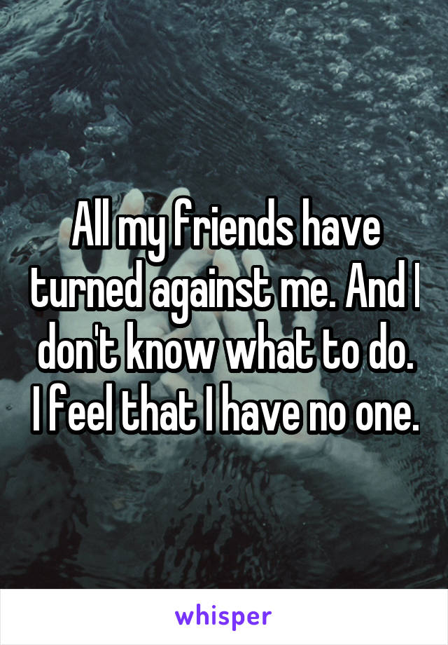 All my friends have turned against me. And I don't know what to do. I feel that I have no one.