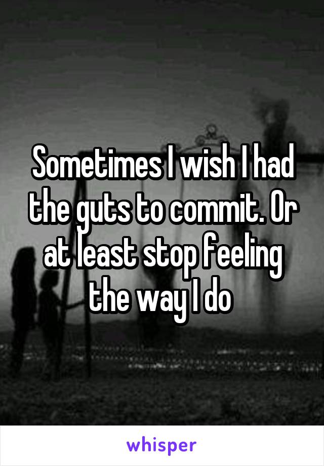 Sometimes I wish I had the guts to commit. Or at least stop feeling the way I do 