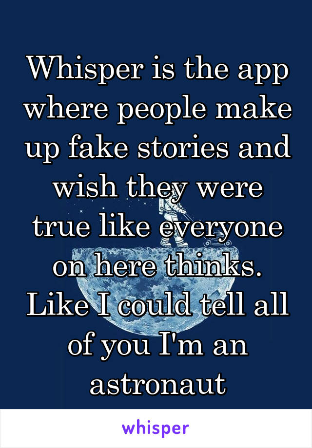 Whisper is the app where people make up fake stories and wish they were true like everyone on here thinks. Like I could tell all of you I'm an astronaut