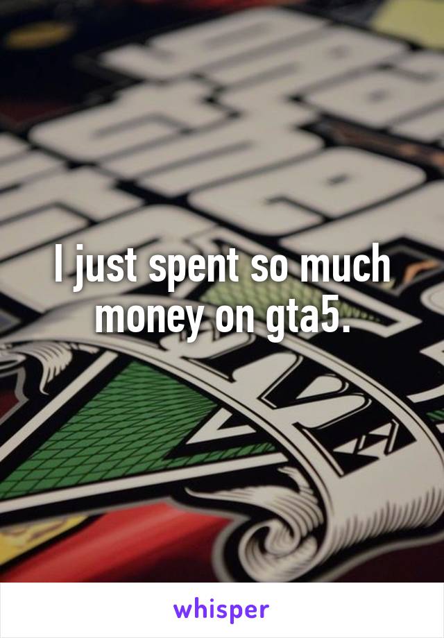 I just spent so much money on gta5.
