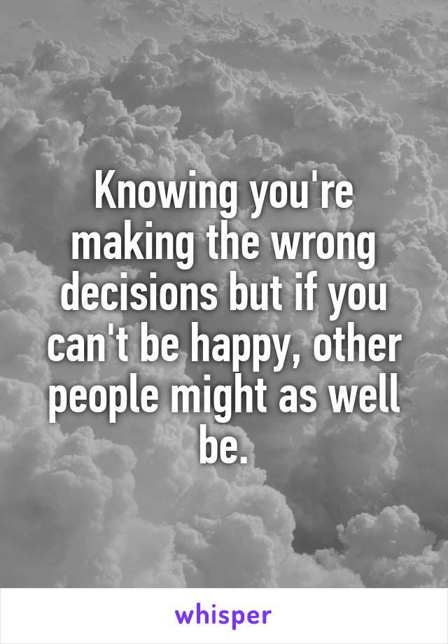 Knowing you're making the wrong decisions but if you can't be happy, other people might as well be.