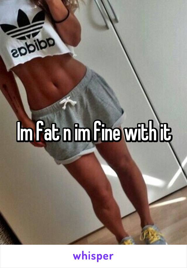 Im fat n im fine with it