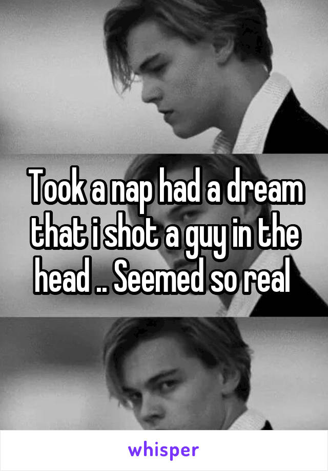 Took a nap had a dream that i shot a guy in the head .. Seemed so real 