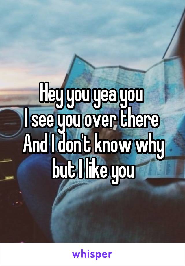 Hey you yea you 
I see you over there 
And I don't know why but I like you