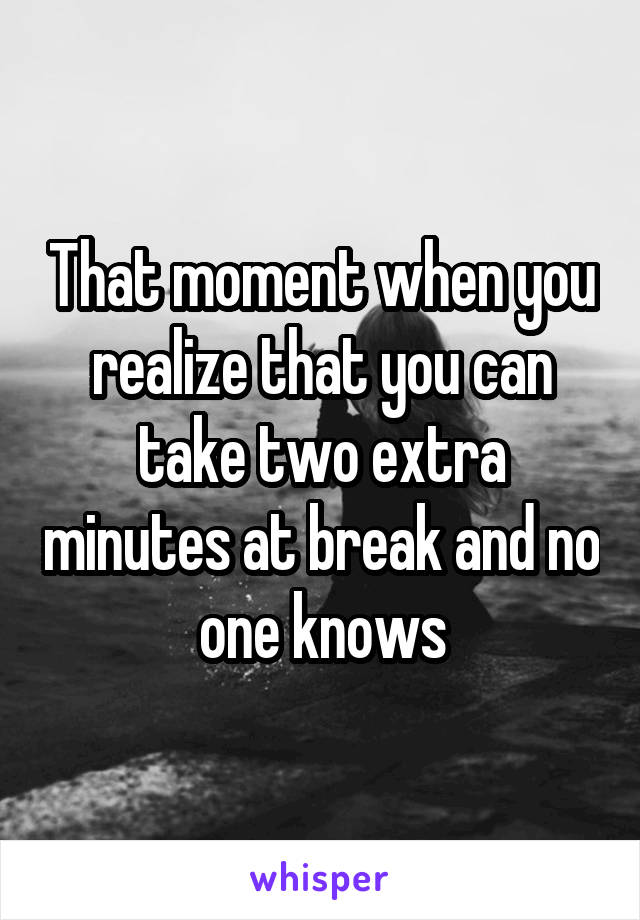 That moment when you realize that you can take two extra minutes at break and no one knows