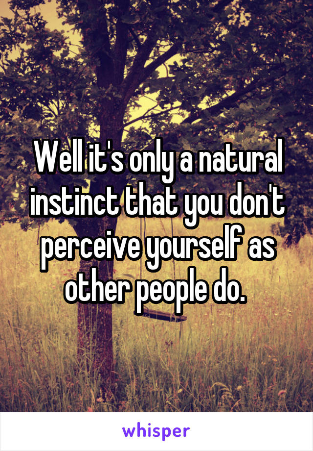 Well it's only a natural instinct that you don't perceive yourself as other people do. 