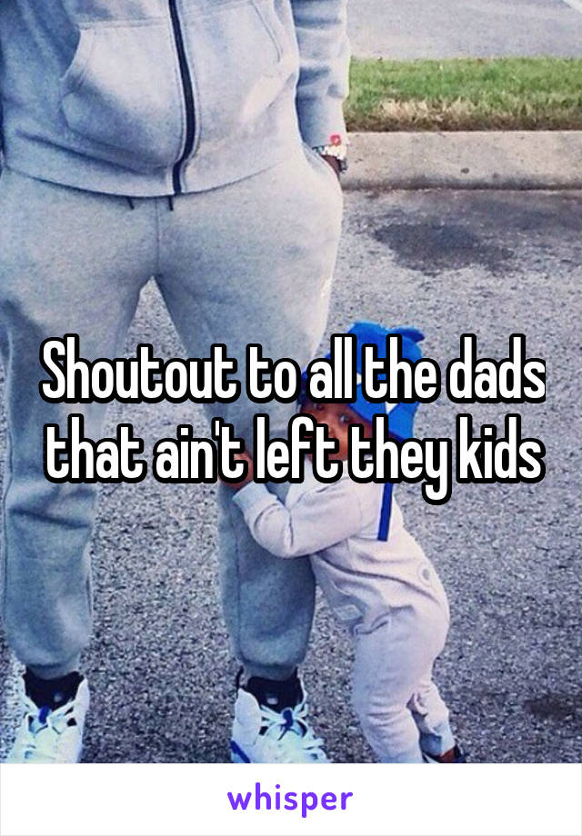 Shoutout to all the dads that ain't left they kids