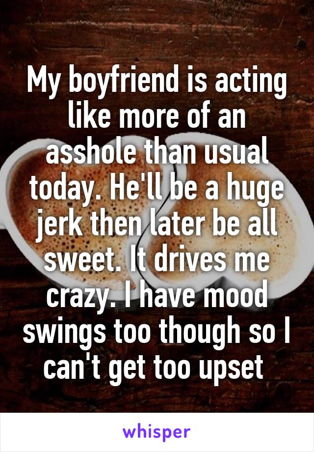 My boyfriend is acting like more of an asshole than usual today. He'll be a huge jerk then later be all sweet. It drives me crazy. I have mood swings too though so I can't get too upset 