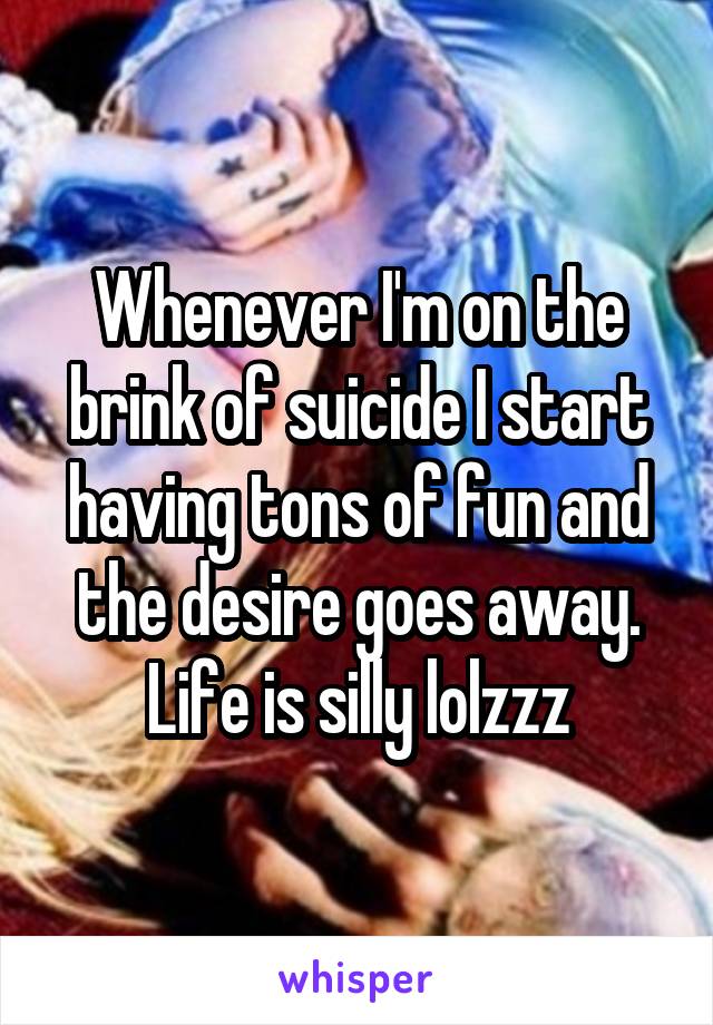 Whenever I'm on the brink of suicide I start having tons of fun and the desire goes away. Life is silly lolzzz