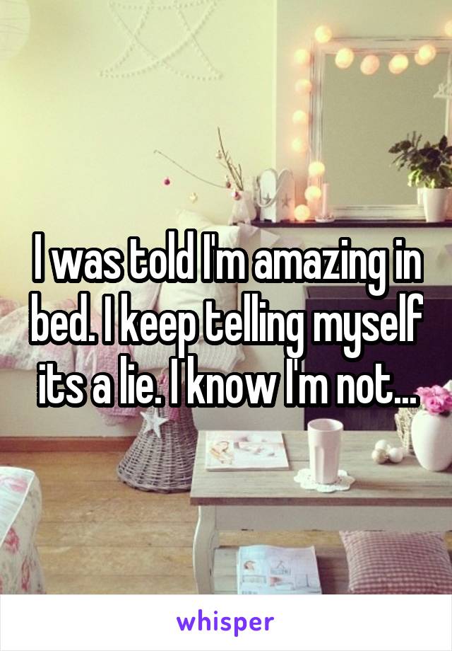 I was told I'm amazing in bed. I keep telling myself its a lie. I know I'm not...