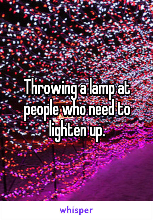 Throwing a lamp at people who need to lighten up.